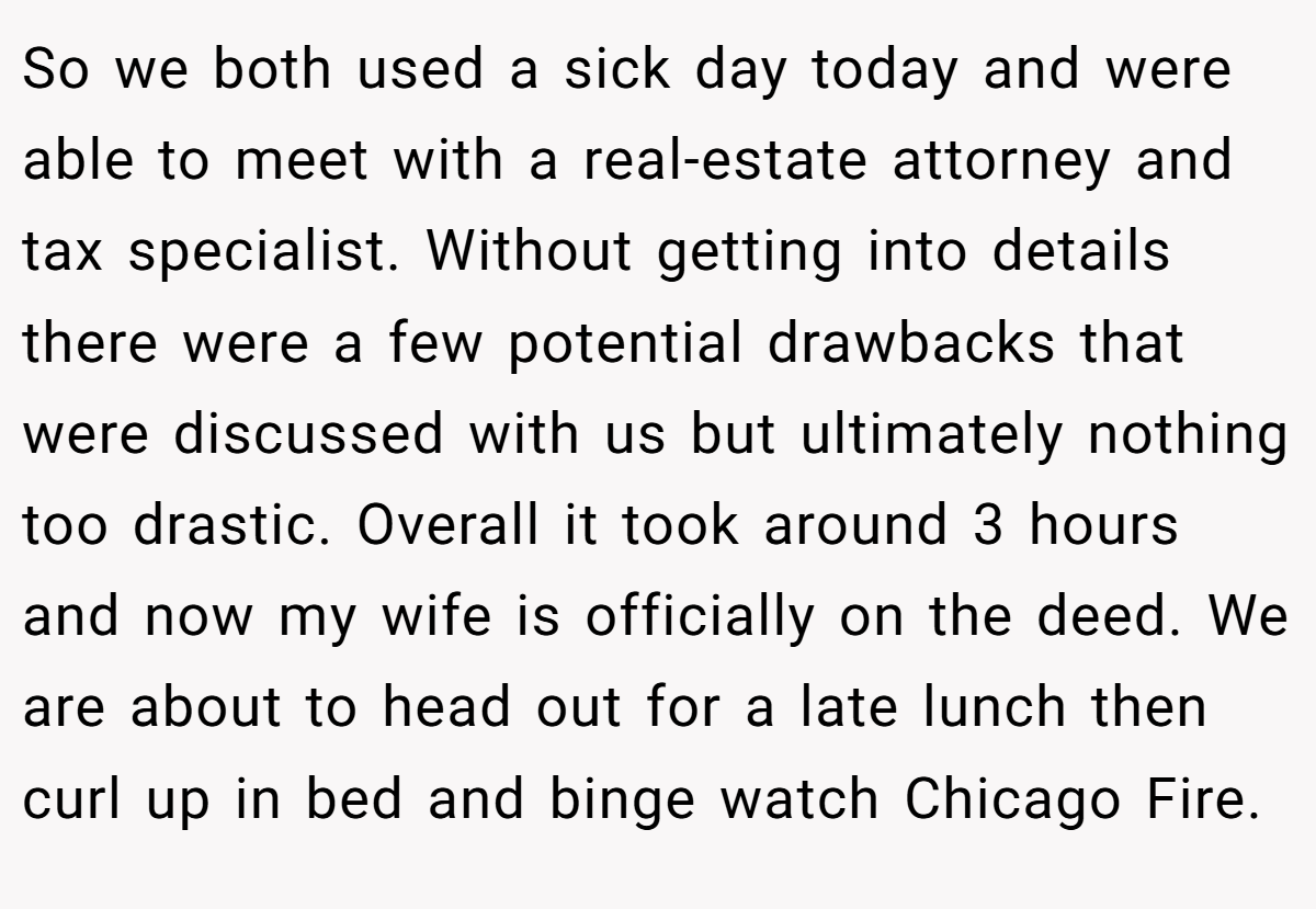 So we both used a sick day today and were able to meet with a real-estate attorney and tax specialist. Without getting into details there were a few potential drawbacks that were discussed with us but ultimately nothing too drastic. Overall it took around 3 hours and now my wife is officially on the deed. We are about to head out for a late lunch then curl up in bed and binge watch Chicago Fire.
