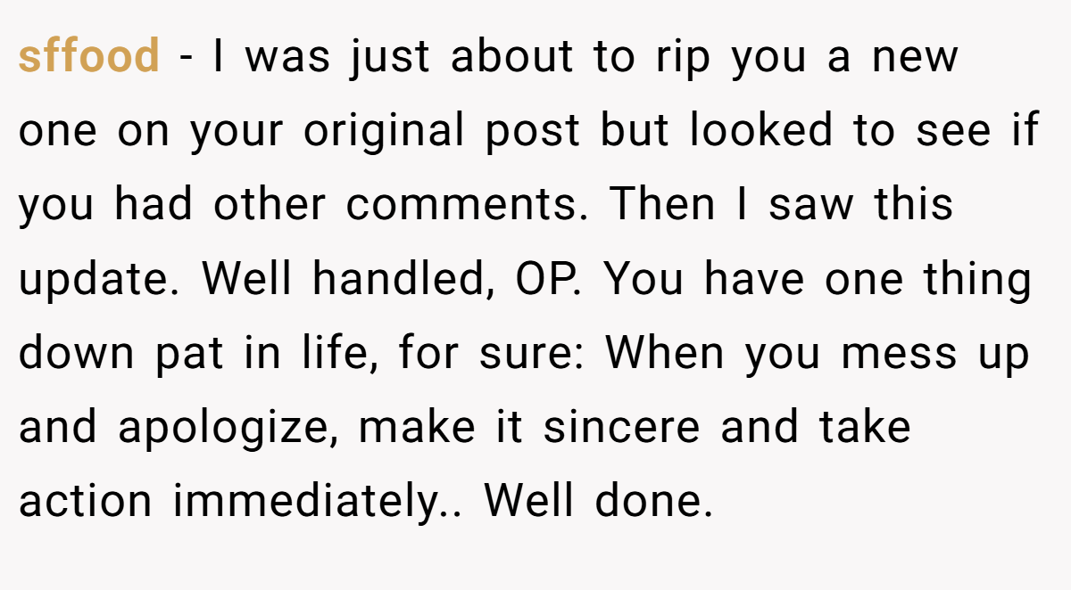 sffood − I was just about to rip you a new one on your original post but looked to see if you had other comments. Then I saw this update. Well handled, OP. You have one thing down pat in life, for sure: When you mess up and apologize, make it sincere and take action immediately.. Well done.