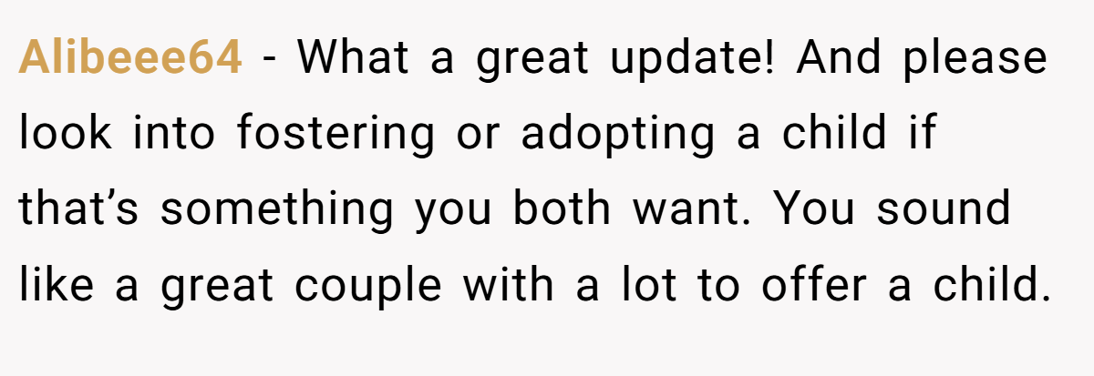 Alibeee64 − What a great update! And please look into fostering or adopting a child if that’s something you both want. You sound like a great couple with a lot to offer a child.
