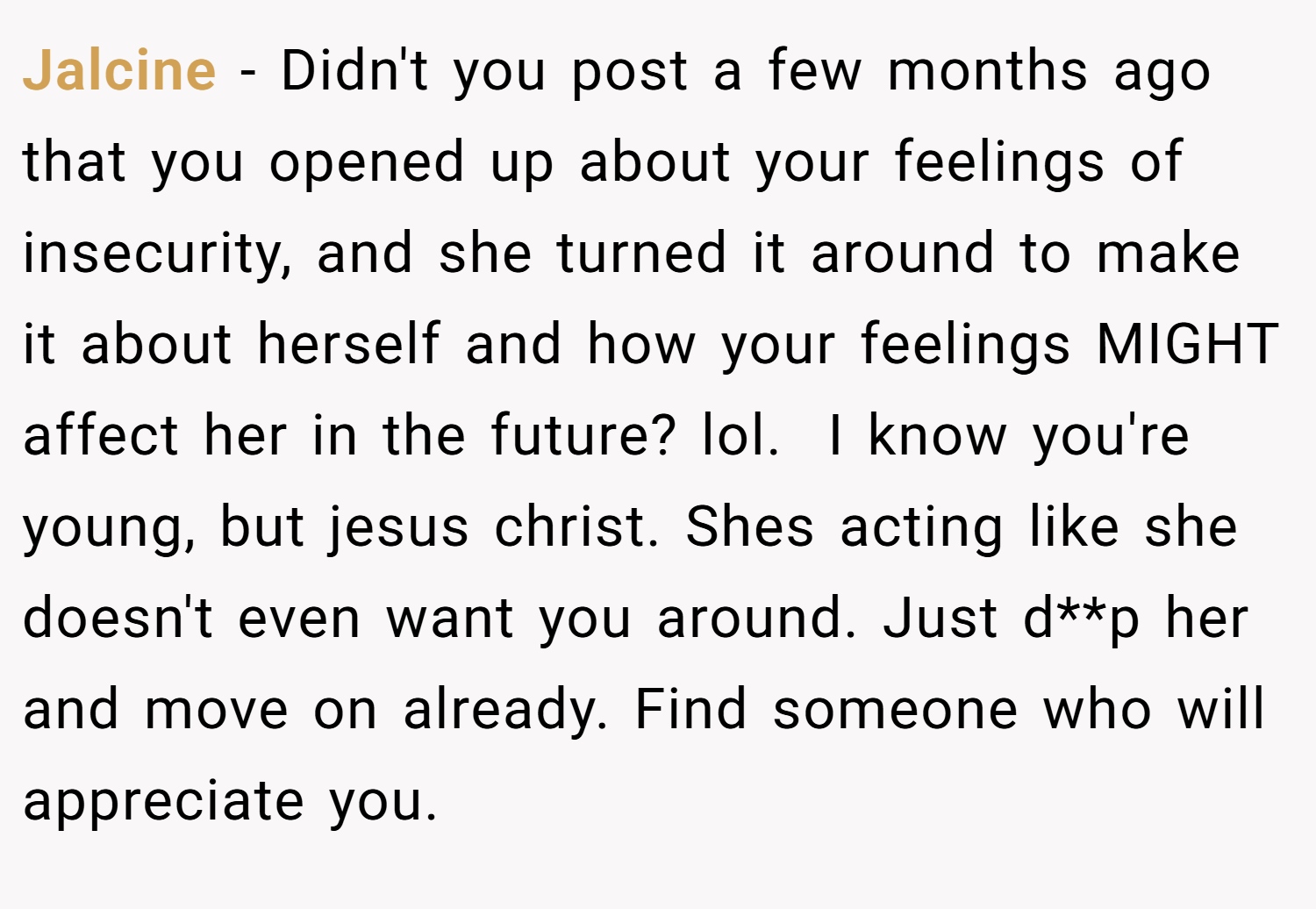 Jalcine − Didn't you post a few months ago that you opened up about your feelings of insecurity, and she turned it around to make it about herself and how your feelings MIGHT affect her in the future? lol. ​ I know you're young, but jesus christ. Shes acting like she doesn't even want you around. Just d**p her and move on already. Find someone who will appreciate you.