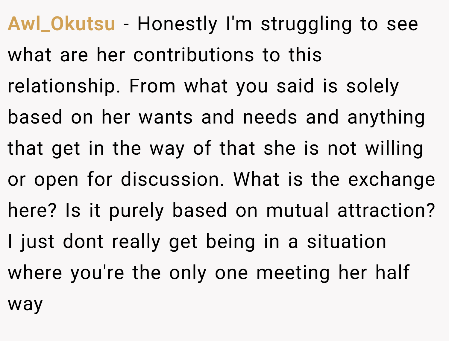 Awl_Okutsu − Honestly I'm struggling to see what are her contributions to this relationship. From what you said is solely based on her wants and needs and anything that get in the way of that she is not willing or open for discussion. What is the exchange here? Is it purely based on mutual attraction? I just dont really get being in a situation where you're the only one meeting her half way