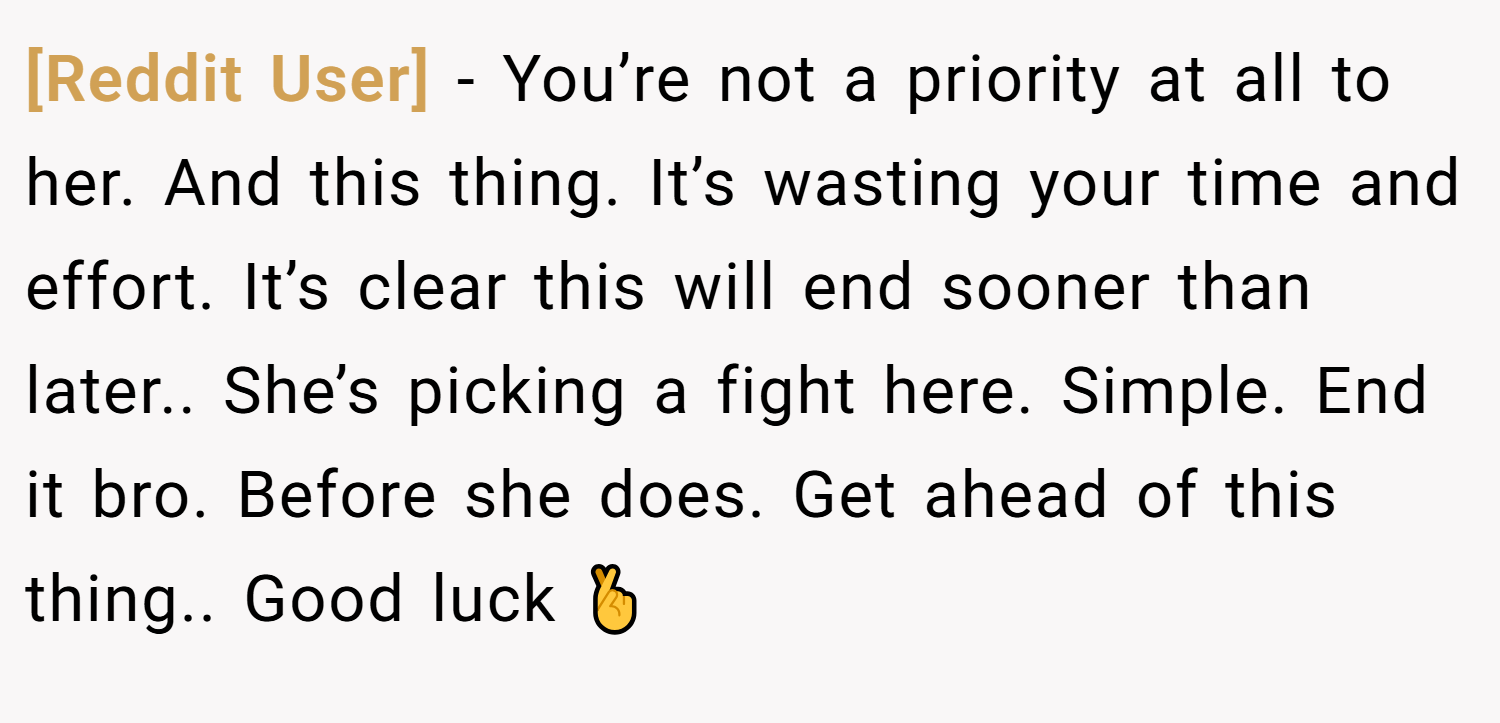 [Reddit User] − You’re not a priority at all to her. And this thing. It’s wasting your time and effort. It’s clear this will end sooner than later.. She’s picking a fight here. Simple. End it bro. Before she does. Get ahead of this thing.. Good luck 🤞
