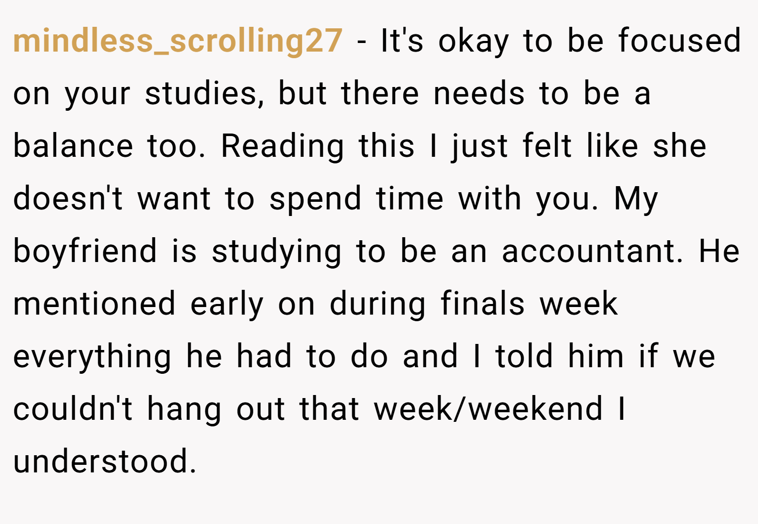 mindless_scrolling27 − It's okay to be focused on your studies, but there needs to be a balance too. Reading this I just felt like she doesn't want to spend time with you. My boyfriend is studying to be an accountant. He mentioned early on during finals week everything he had to do and I told him if we couldn't hang out that week/weekend I understood.