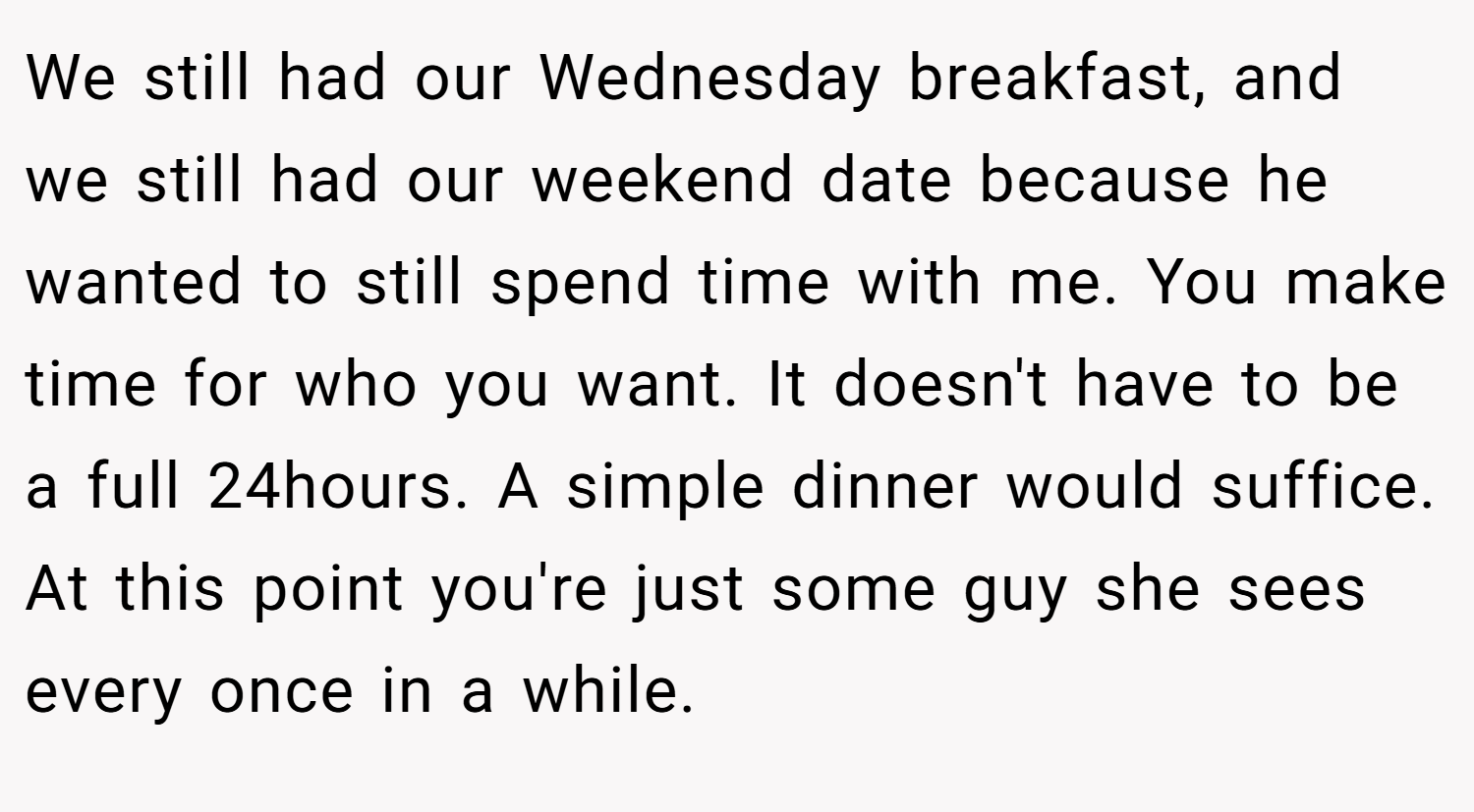 We still had our Wednesday breakfast, and we still had our weekend date because he wanted to still spend time with me. You make time for who you want. It doesn't have to be a full 24hours. A simple dinner would suffice. At this point you're just some guy she sees every once in a while.