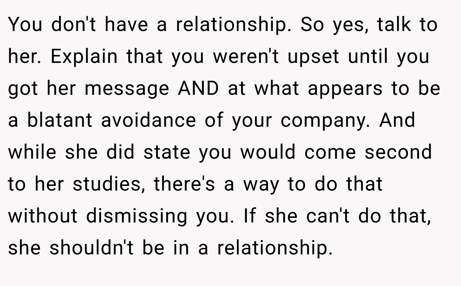You don't have a relationship. So yes, talk to her. Explain that you weren't upset until you got her message AND at what appears to be a blatant avoidance of your company. And while she did state you would come second to her studies, there's a way to do that without dismissing you. If she can't do that, she shouldn't be in a relationship.