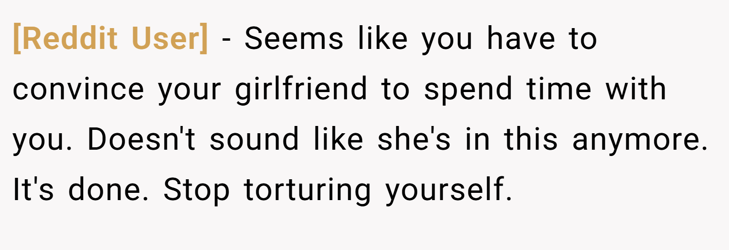 [Reddit User] − Seems like you have to convince your girlfriend to spend time with you. Doesn't sound like she's in this anymore. It's done. Stop torturing yourself.