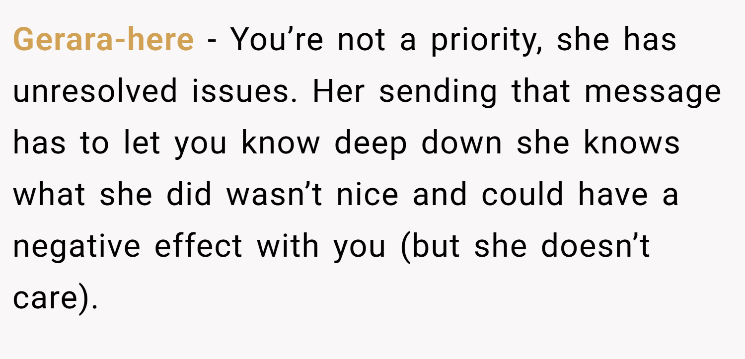 Gerara-here − You’re not a priority, she has unresolved issues. Her sending that message has to let you know deep down she knows what she did wasn’t nice and could have a negative effect with you (but she doesn’t care).