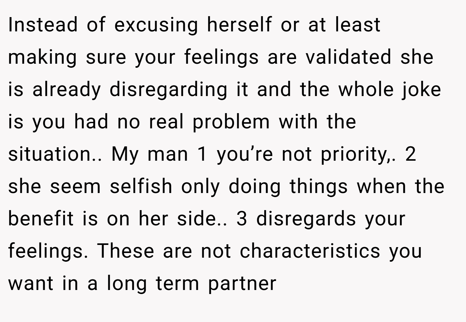 Instead of excusing herself or at least making sure your feelings are validated she is already disregarding it and the whole joke is you had no real problem with the situation.. My man 1 you’re not priority,. 2 she seem selfish only doing things when the benefit is on her side.. 3 disregards your feelings. These are not characteristics you want in a long term partner