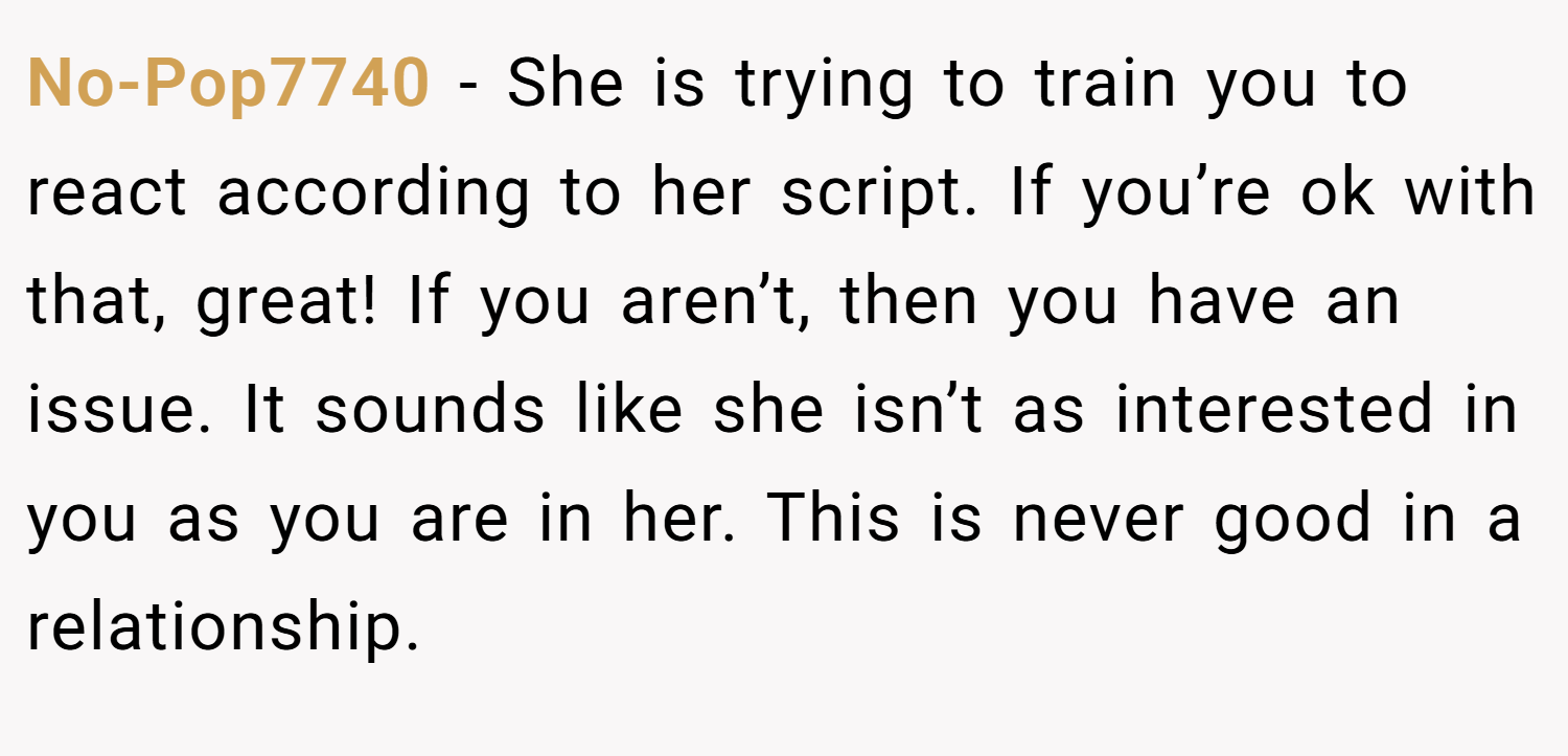 No-Pop7740 − She is trying to train you to react according to her script. If you’re ok with that, great! If you aren’t, then you have an issue. It sounds like she isn’t as interested in you as you are in her. This is never good in a relationship.