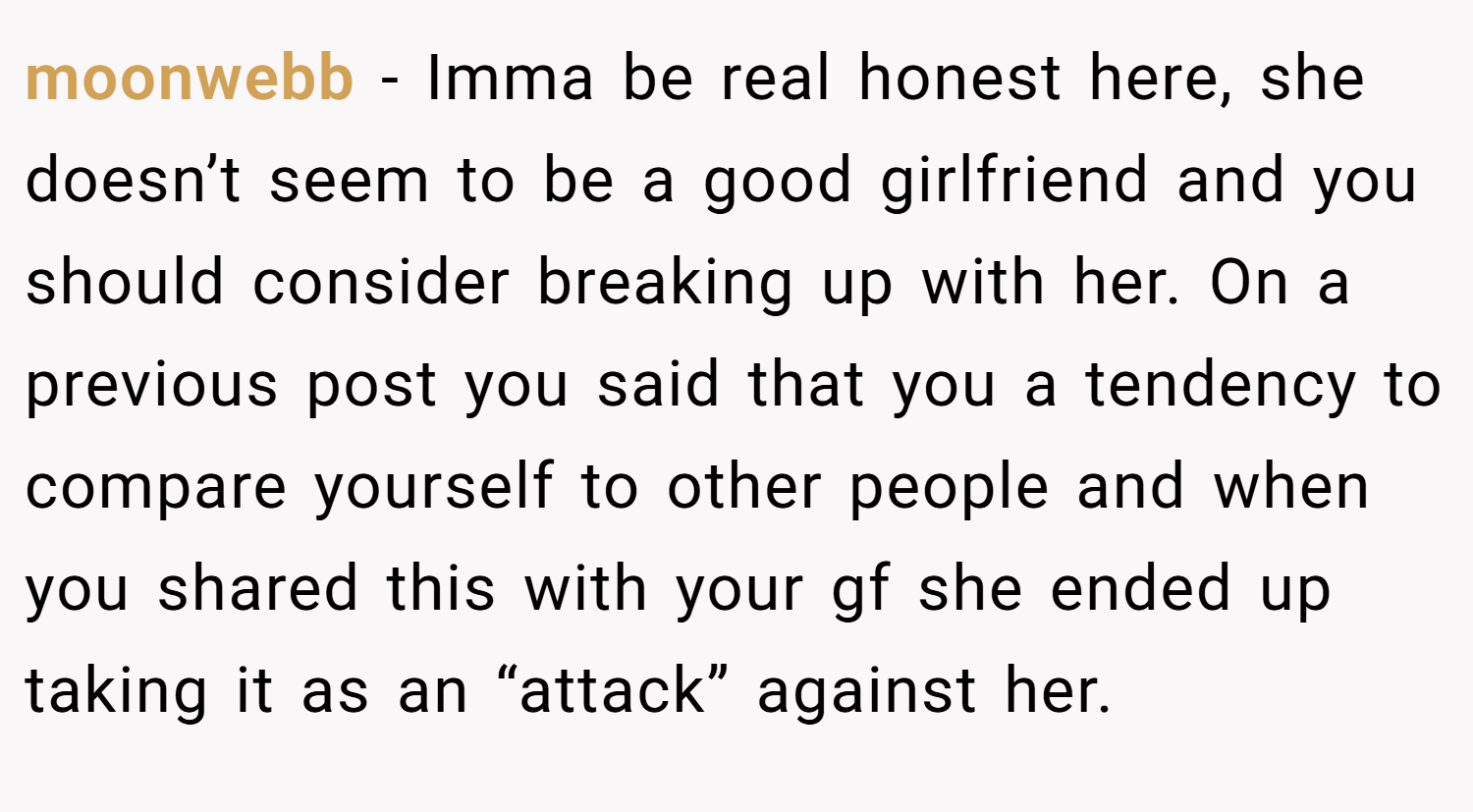 moonwebb − Imma be real honest here, she doesn’t seem to be a good girlfriend and you should consider breaking up with her. On a previous post you said that you a tendency to compare yourself to other people and when you shared this with your gf she ended up taking it as an “attack” against her.