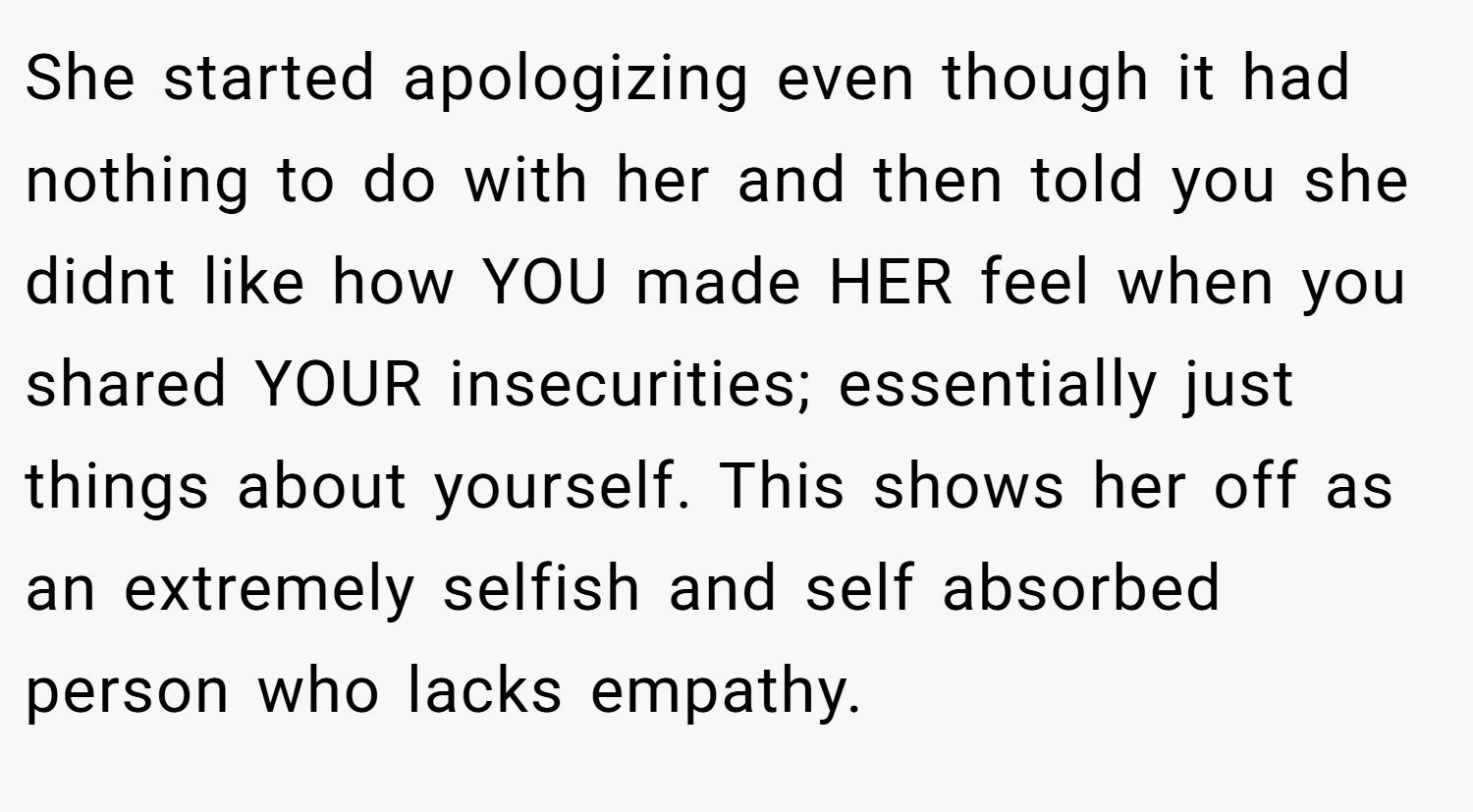 She started apologizing even though it had nothing to do with her and then told you she didnt like how YOU made HER feel when you shared YOUR insecurities; essentially just things about yourself. This shows her off as an extremely selfish and self absorbed person who lacks empathy.