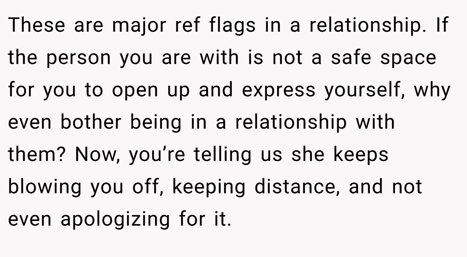 These are major ref flags in a relationship. If the person you are with is not a safe space for you to open up and express yourself, why even bother being in a relationship with them? Now, you’re telling us she keeps blowing you off, keeping distance, and not even apologizing for it.