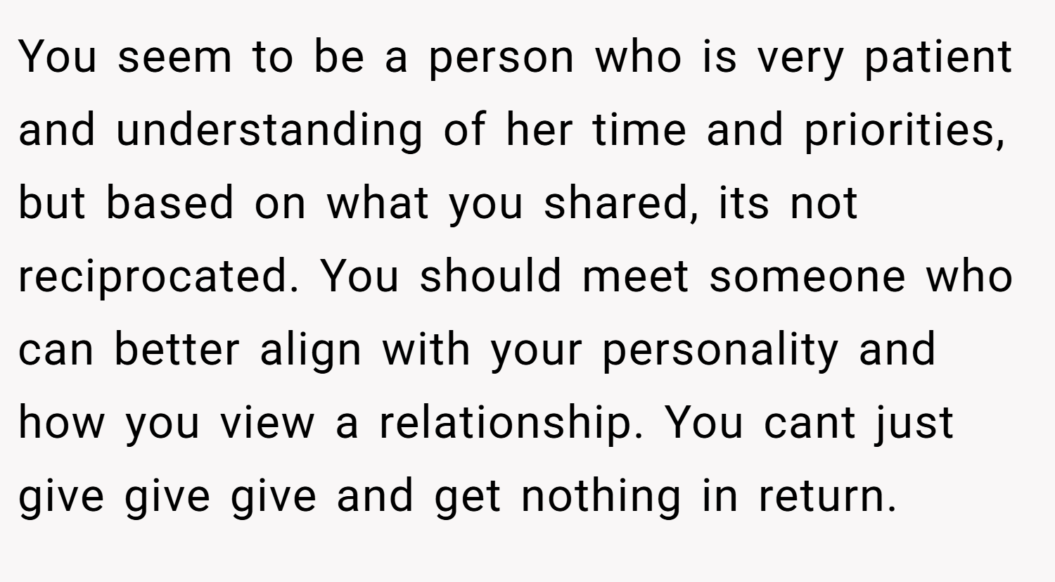 You seem to be a person who is very patient and understanding of her time and priorities, but based on what you shared, its not reciprocated. You should meet someone who can better align with your personality and how you view a relationship. You cant just give give give and get nothing in return.