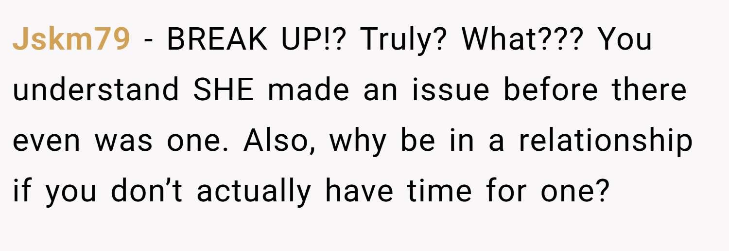 Jskm79 − BREAK UP!? Truly? What??? You understand SHE made an issue before there even was one. Also, why be in a relationship if you don’t actually have time for one?