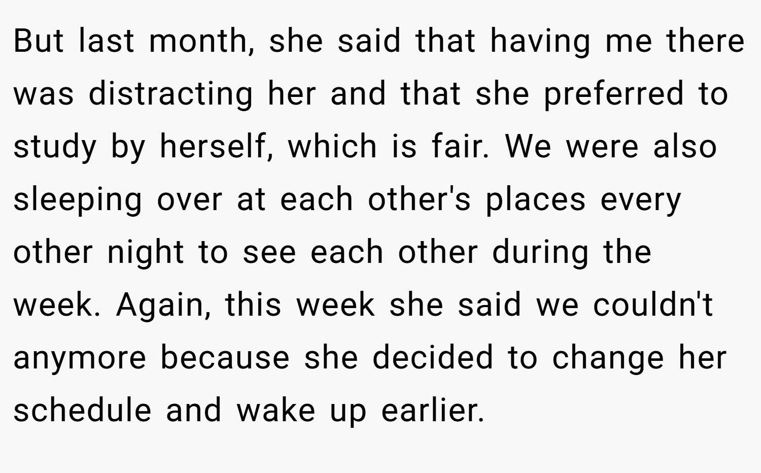 But last month, she said that having me there was distracting her and that she preferred to study by herself, which is fair. We were also sleeping over at each other's places every other night to see each other during the week. Again, this week she said we couldn't anymore because she decided to change her schedule and wake up earlier.