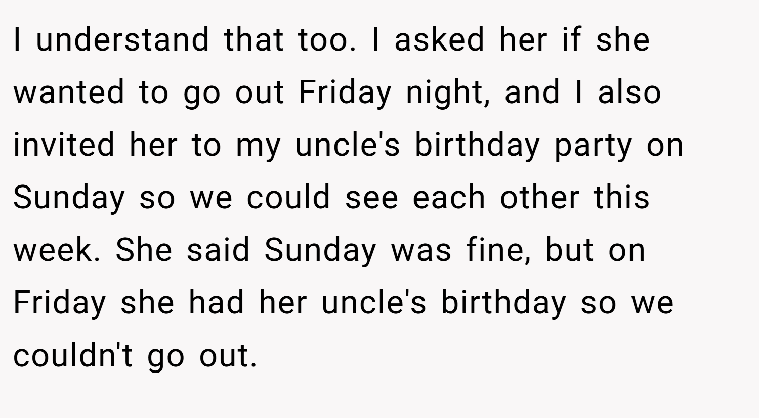 I understand that too. I asked her if she wanted to go out Friday night, and I also invited her to my uncle's birthday party on Sunday so we could see each other this week. She said Sunday was fine, but on Friday she had her uncle's birthday so we couldn't go out.