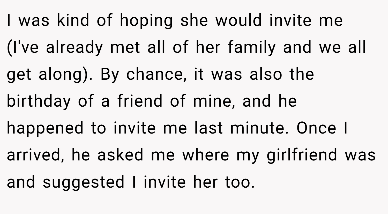 I was kind of hoping she would invite me (I've already met all of her family and we all get along). By chance, it was also the birthday of a friend of mine, and he happened to invite me last minute. Once I arrived, he asked me where my girlfriend was and suggested I invite her too.