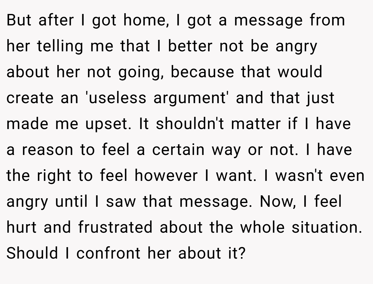 But after I got home, I got a message from her telling me that I better not be angry about her not going, because that would create an 'useless argument' and that just made me upset. It shouldn't matter if I have a reason to feel a certain way or not. I have the right to feel however I want. I wasn't even angry until I saw that message. Now, I feel hurt and frustrated about the whole situation. Should I confront her about it?