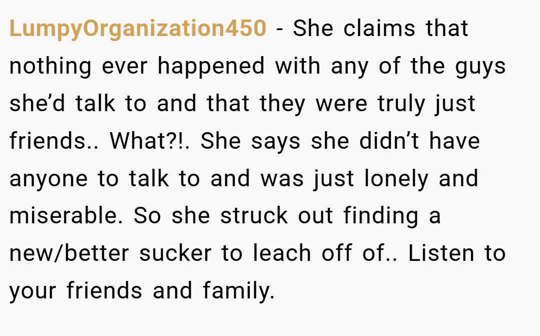 LumpyOrganization450 − She claims that nothing ever happened with any of the guys she’d talk to and that they were truly just friends.. What?!. She says she didn’t have anyone to talk to and was just lonely and miserable. So she struck out finding a new/better sucker to leach off of.. Listen to your friends and family.
