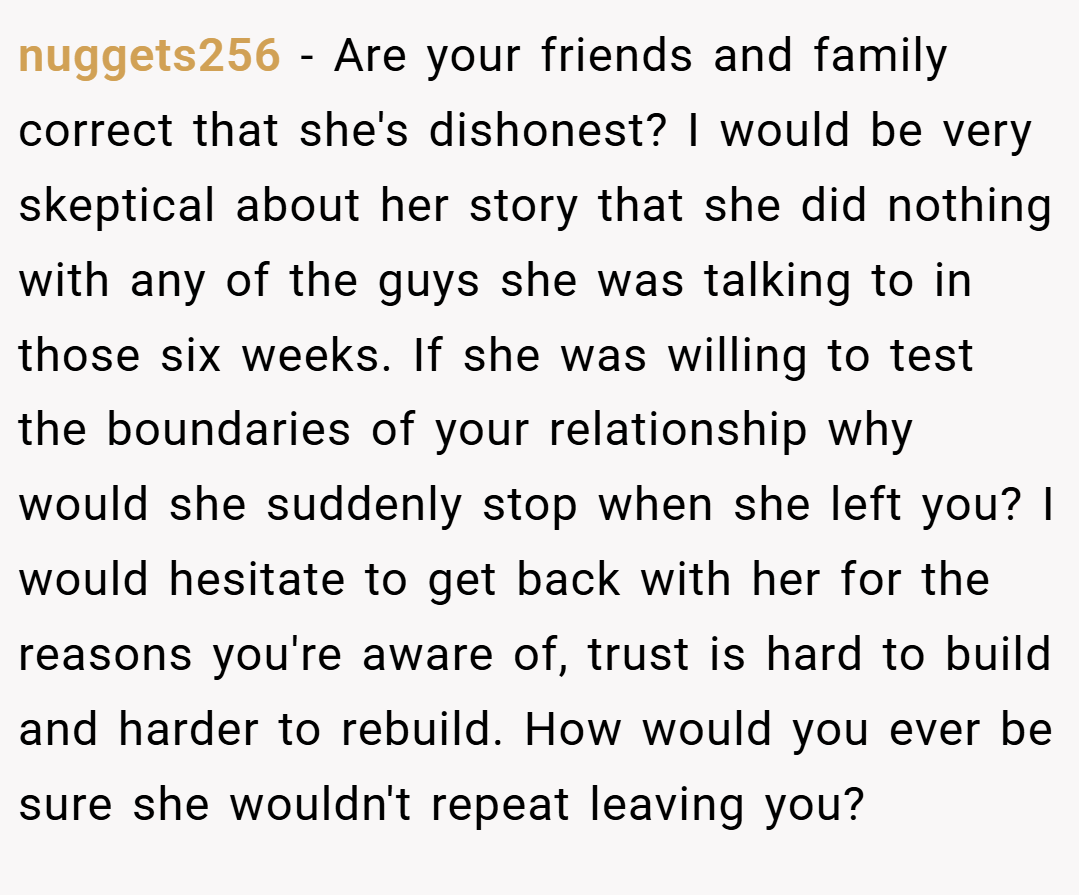 nuggets256 − Are your friends and family correct that she's dishonest? I would be very skeptical about her story that she did nothing with any of the guys she was talking to in those six weeks. If she was willing to test the boundaries of your relationship why would she suddenly stop when she left you? I would hesitate to get back with her for the reasons you're aware of, trust is hard to build and harder to rebuild. How would you ever be sure she wouldn't repeat leaving you?