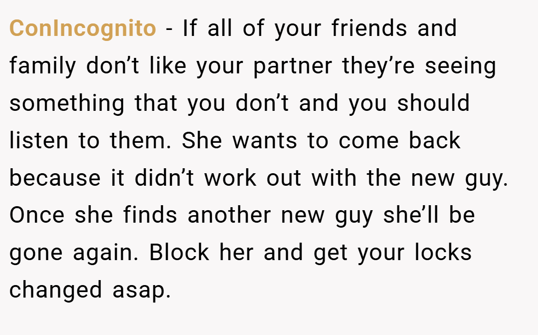 ConIncognito − If all of your friends and family don’t like your partner they’re seeing something that you don’t and you should listen to them. She wants to come back because it didn’t work out with the new guy. Once she finds another new guy she’ll be gone again. Block her and get your locks changed asap.