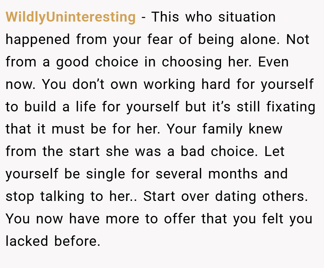 WildlyUninteresting − This who situation happened from your fear of being alone. Not from a good choice in choosing her. Even now. You don’t own working hard for yourself to build a life for yourself but it’s still fixating that it must be for her. Your family knew from the start she was a bad choice. Let yourself be single for several months and stop talking to her.. Start over dating others. You now have more to offer that you felt you lacked before.