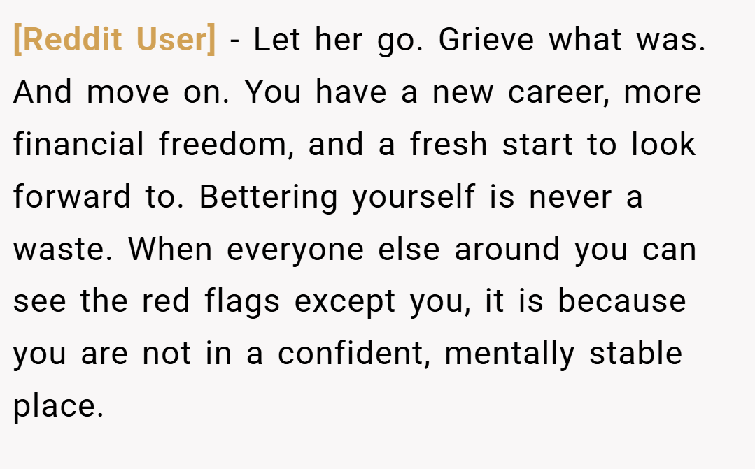 [Reddit User] − Let her go. Grieve what was. And move on. You have a new career, more financial freedom, and a fresh start to look forward to. Bettering yourself is never a waste. When everyone else around you can see the red flags except you, it is because you are not in a confident, mentally stable place.