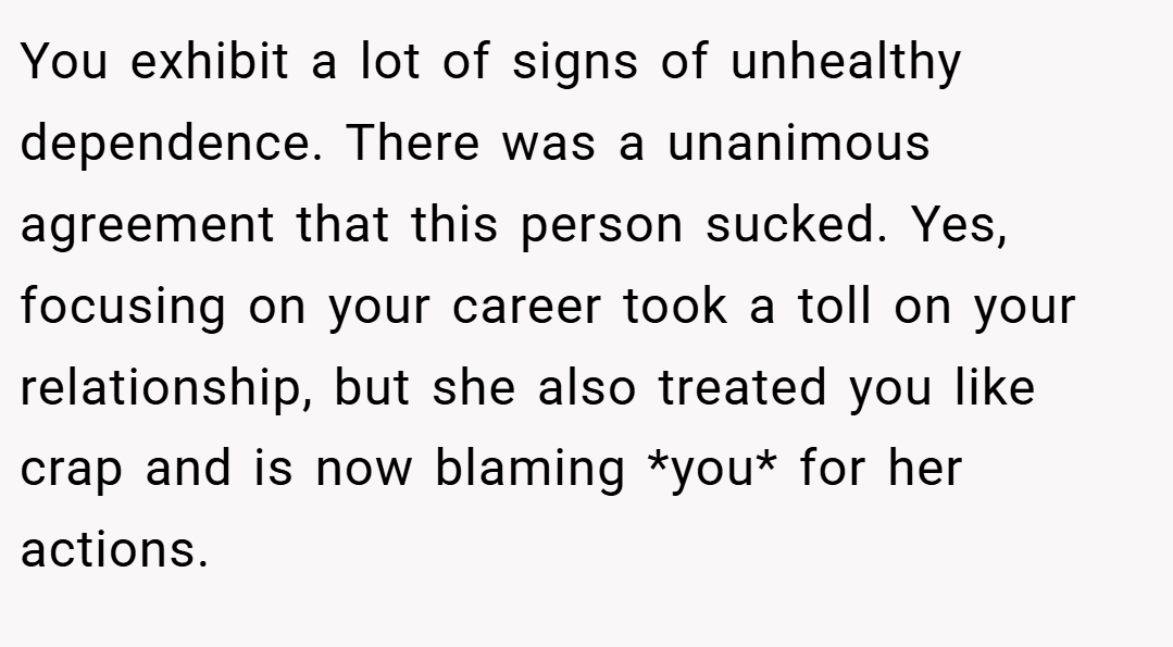 You exhibit a lot of signs of unhealthy dependence. There was a unanimous agreement that this person sucked. Yes, focusing on your career took a toll on your relationship, but she also treated you like crap and is now blaming *you* for her actions.