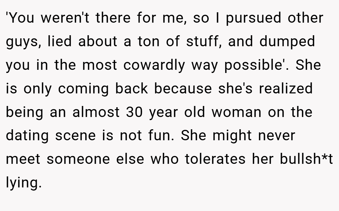'You weren't there for me, so I pursued other guys, lied about a ton of stuff, and dumped you in the most cowardly way possible'. She is only coming back because she's realized being an almost 30 year old woman on the dating scene is not fun. She might never meet someone else who tolerates her bullsh*t lying.