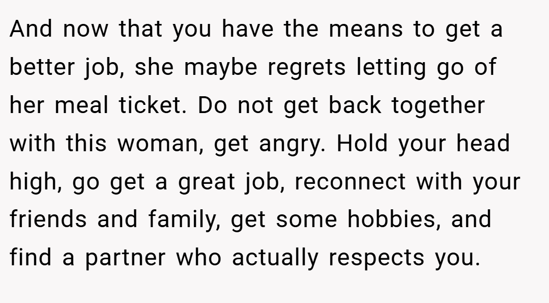 And now that you have the means to get a better job, she maybe regrets letting go of her meal ticket. Do not get back together with this woman, get angry. Hold your head high, go get a great job, reconnect with your friends and family, get some hobbies, and find a partner who actually respects you.