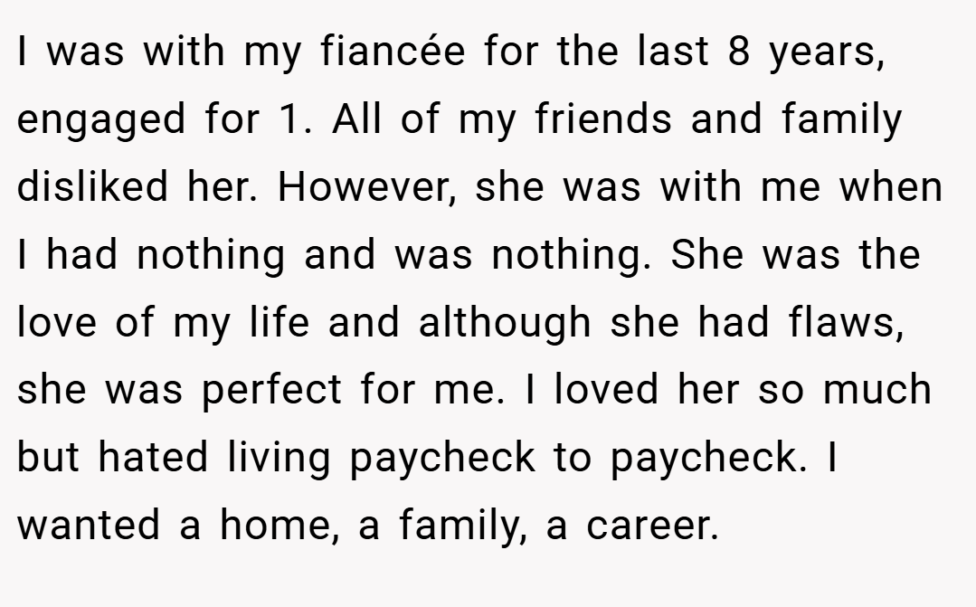 I was with my fiancée for the last 8 years, engaged for 1. All of my friends and family disliked her. However, she was with me when I had nothing and was nothing. She was the love of my life and although she had flaws, she was perfect for me. I loved her so much but hated living paycheck to paycheck. I wanted a home, a family, a career.