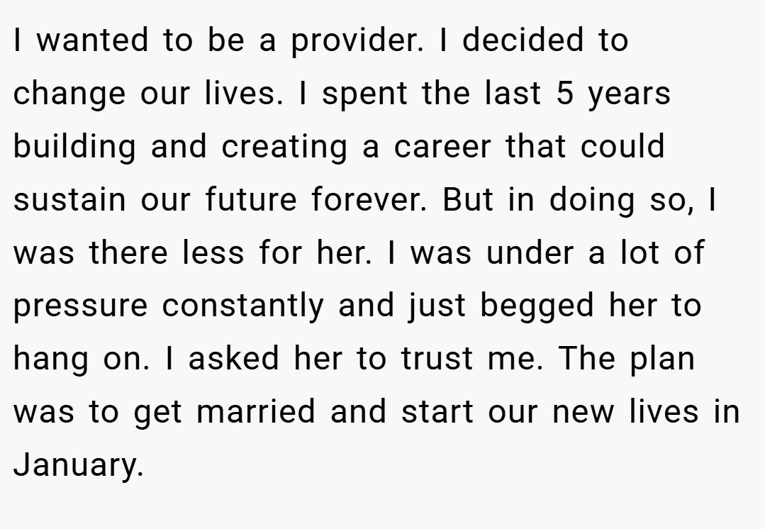 I wanted to be a provider. I decided to change our lives. I spent the last 5 years building and creating a career that could sustain our future forever. But in doing so, I was there less for her. I was under a lot of pressure constantly and just begged her to hang on. I asked her to trust me. The plan was to get married and start our new lives in January.