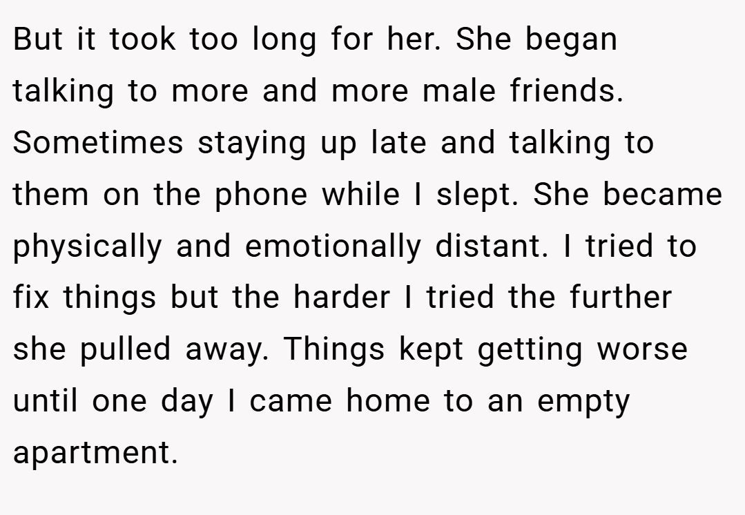 But it took too long for her. She began talking to more and more male friends. Sometimes staying up late and talking to them on the phone while I slept. She became physically and emotionally distant. I tried to fix things but the harder I tried the further she pulled away. Things kept getting worse until one day I came home to an empty apartment.
