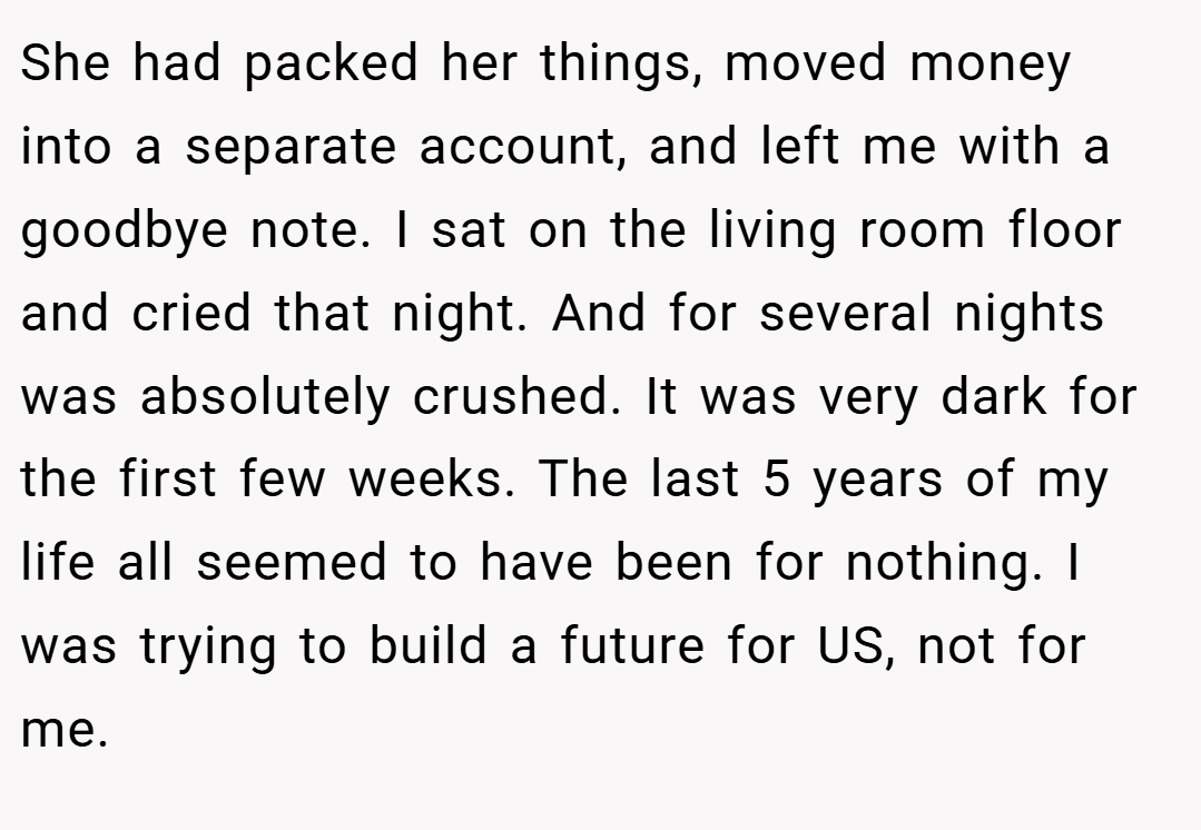 She had packed her things, moved money into a separate account, and left me with a goodbye note. I sat on the living room floor and cried that night. And for several nights was absolutely crushed. It was very dark for the first few weeks. The last 5 years of my life all seemed to have been for nothing. I was trying to build a future for US, not for me.