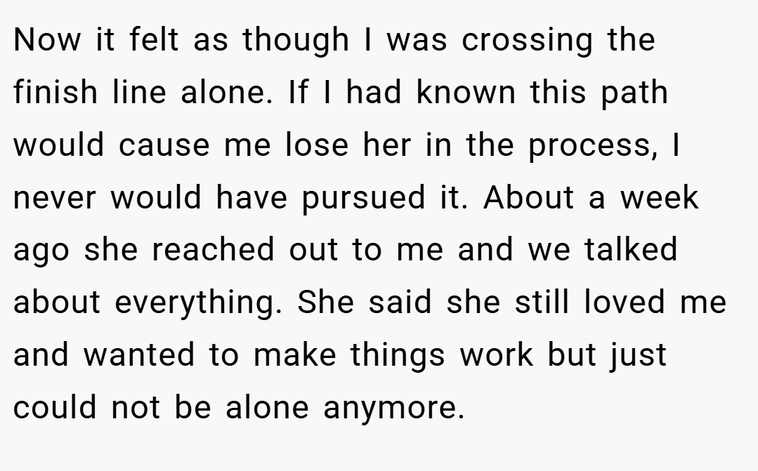Now it felt as though I was crossing the finish line alone. If I had known this path would cause me lose her in the process, I never would have pursued it. About a week ago she reached out to me and we talked about everything. She said she still loved me and wanted to make things work but just could not be alone anymore.