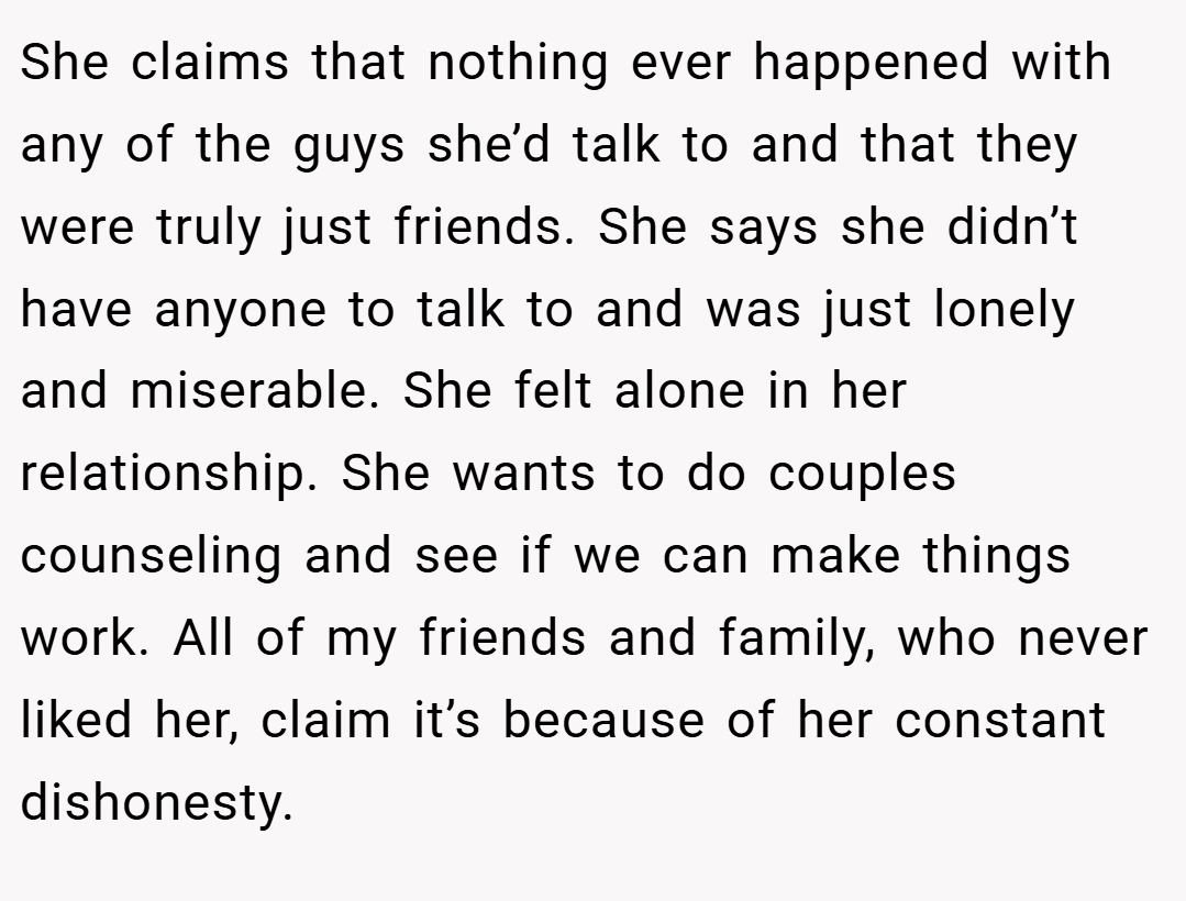 She claims that nothing ever happened with any of the guys she’d talk to and that they were truly just friends. She says she didn’t have anyone to talk to and was just lonely and miserable. She felt alone in her relationship. She wants to do couples counseling and see if we can make things work. All of my friends and family, who never liked her, claim it’s because of her constant dishonesty.