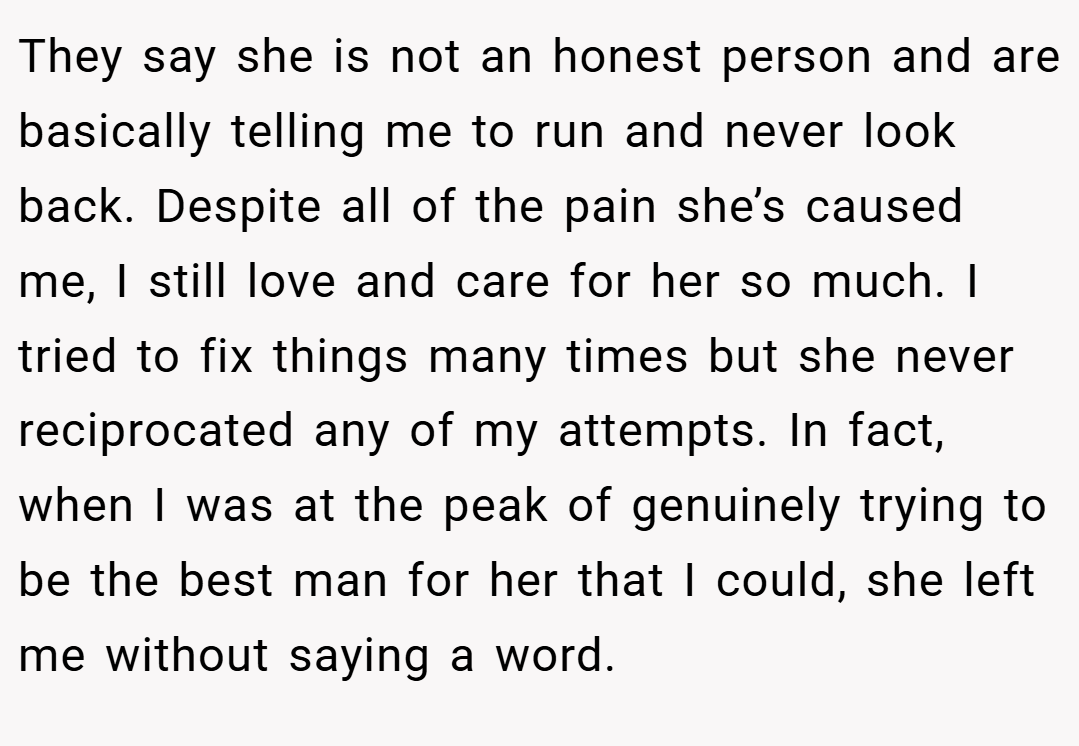 They say she is not an honest person and are basically telling me to run and never look back. Despite all of the pain she’s caused me, I still love and care for her so much. I tried to fix things many times but she never reciprocated any of my attempts. In fact, when I was at the peak of genuinely trying to be the best man for her that I could, she left me without saying a word.