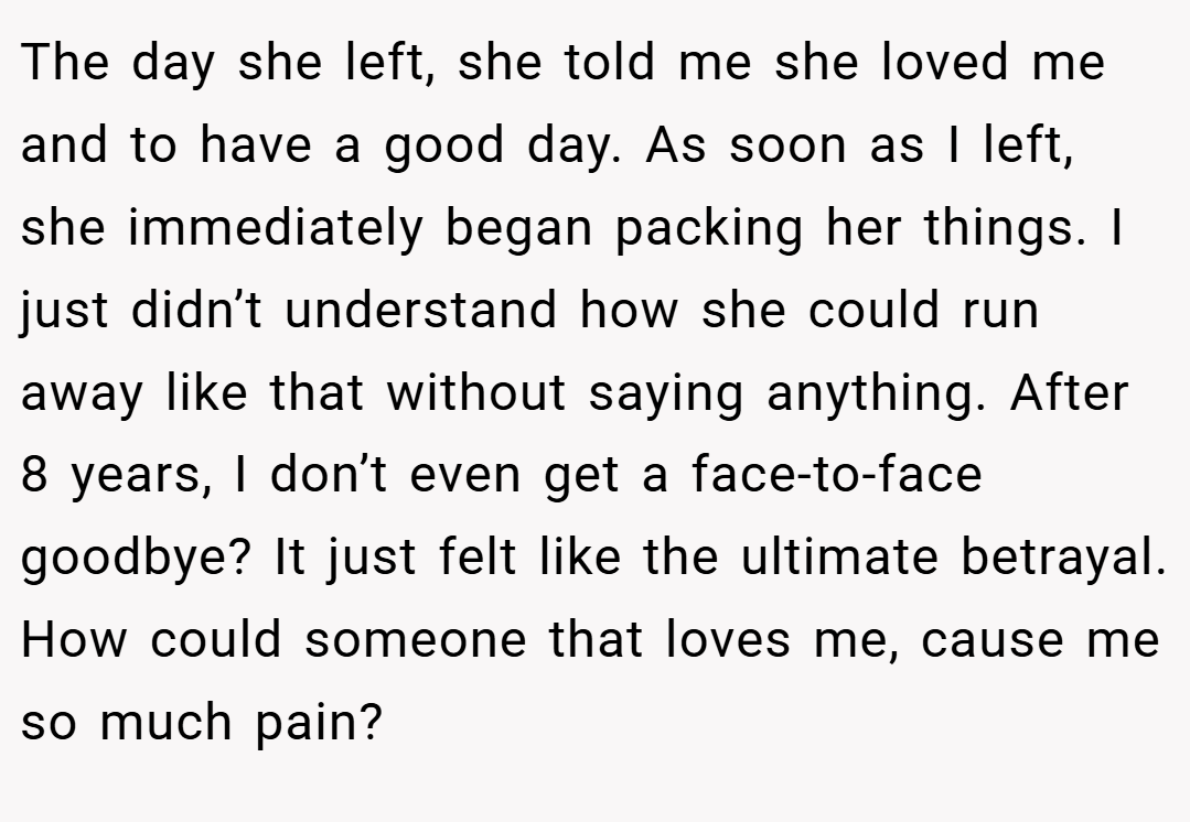 The day she left, she told me she loved me and to have a good day. As soon as I left, she immediately began packing her things. I just didn’t understand how she could run away like that without saying anything. After 8 years, I don’t even get a face-to-face goodbye? It just felt like the ultimate betrayal. How could someone that loves me, cause me so much pain?