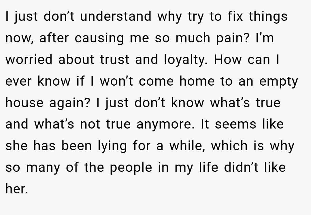 I just don’t understand why try to fix things now, after causing me so much pain? I’m worried about trust and loyalty. How can I ever know if I won’t come home to an empty house again? I just don’t know what’s true and what’s not true anymore. It seems like she has been lying for a while, which is why so many of the people in my life didn’t like her.
