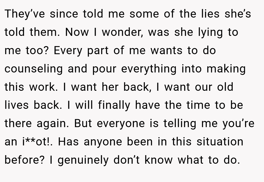 They’ve since told me some of the lies she’s told them. Now I wonder, was she lying to me too? Every part of me wants to do counseling and pour everything into making this work. I want her back, I want our old lives back. I will finally have the time to be there again. But everyone is telling me you’re an i**ot!. Has anyone been in this situation before? I genuinely don’t know what to do.