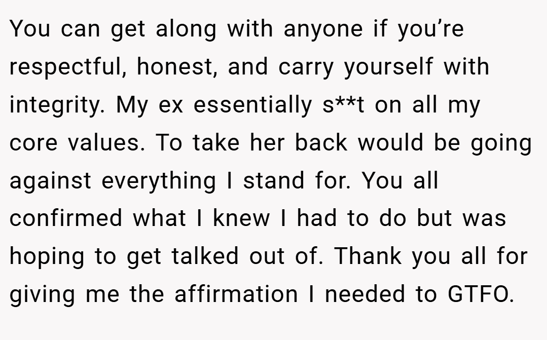 You can get along with anyone if you’re respectful, honest, and carry yourself with integrity. My ex essentially s**t on all my core values. To take her back would be going against everything I stand for. You all confirmed what I knew I had to do but was hoping to get talked out of. Thank you all for giving me the affirmation I needed to GTFO.