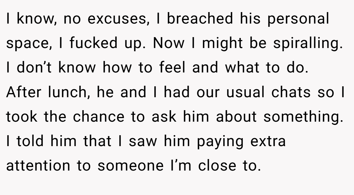 I know, no excuses, I breached his personal space, I fucked up. Now I might be spiralling. I don’t know how to feel and what to do. After lunch, he and I had our usual chats so I took the chance to ask him about something. I told him that I saw him paying extra attention to someone I’m close to.