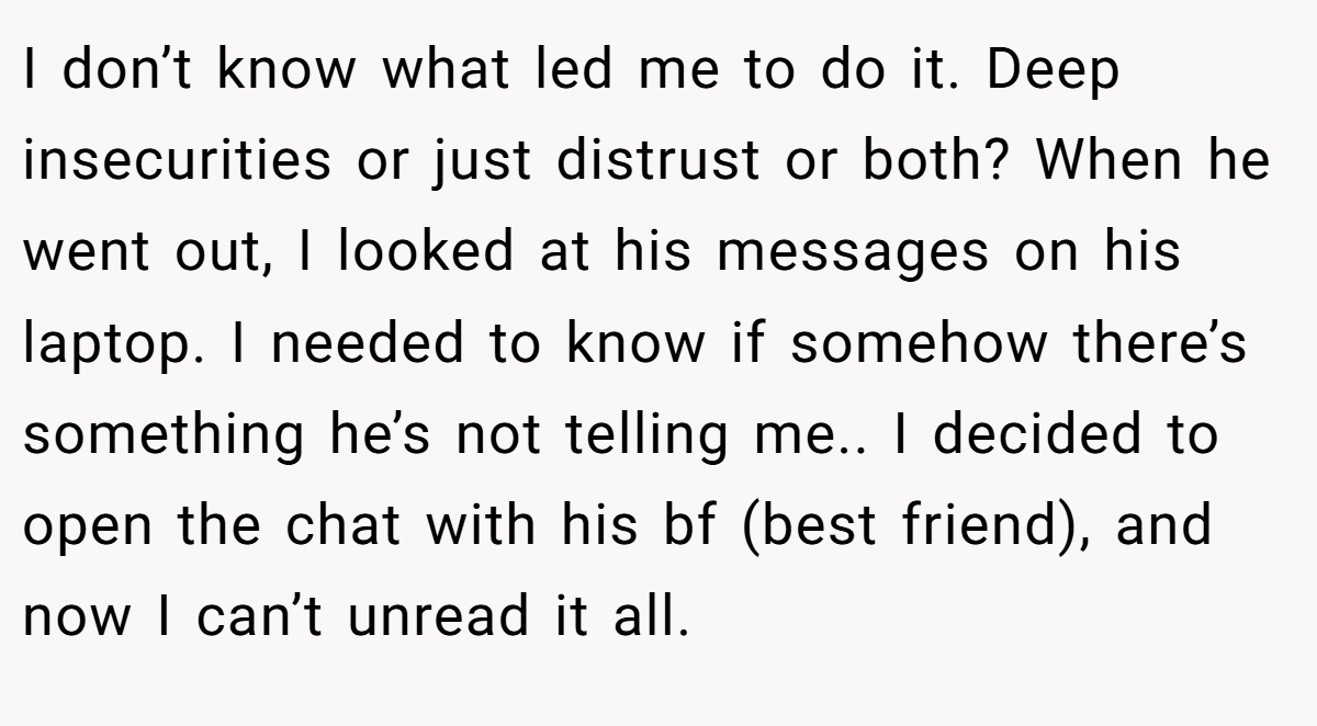 I don’t know what led me to do it. Deep insecurities or just distrust or both? When he went out, I looked at his messages on his laptop. I needed to know if somehow there’s something he’s not telling me.. I decided to open the chat with his bf (best friend), and now I can’t unread it all.