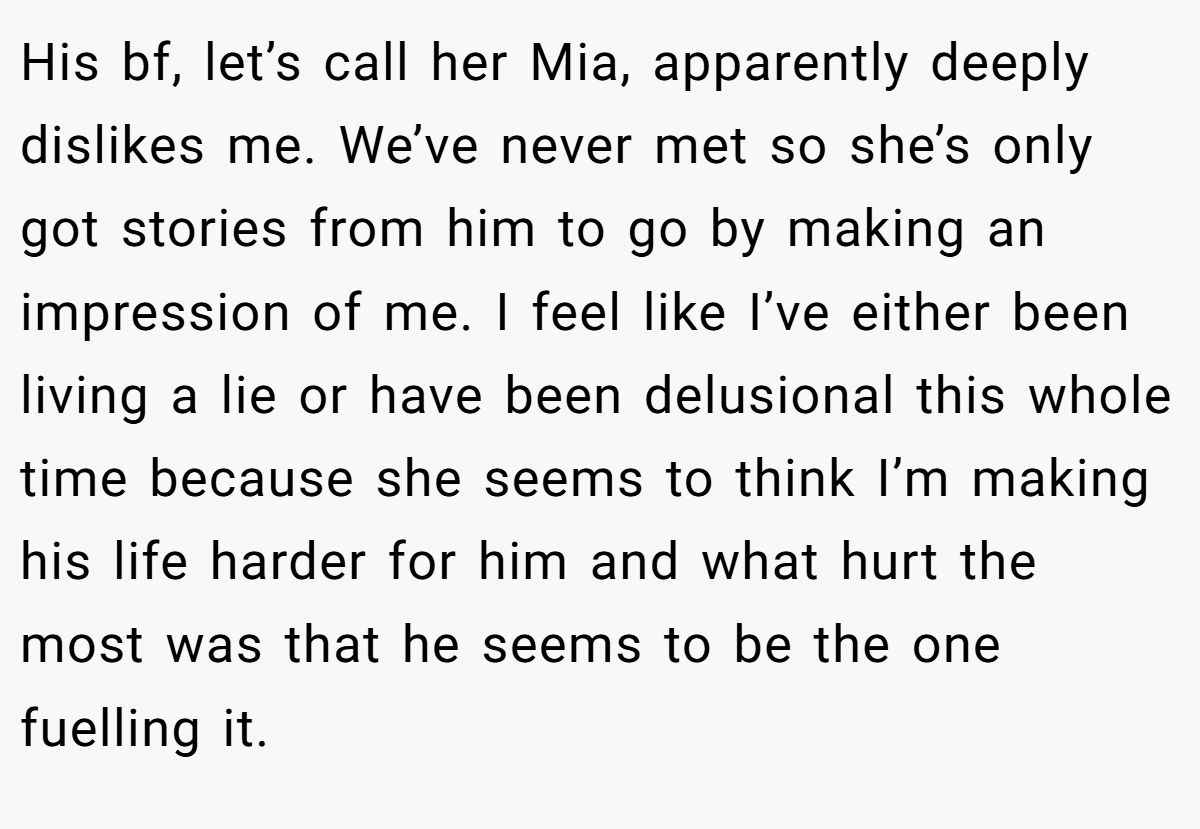 His bf, let’s call her Mia, apparently deeply dislikes me. We’ve never met so she’s only got stories from him to go by making an impression of me. I feel like I’ve either been living a lie or have been delusional this whole time because she seems to think I’m making his life harder for him and what hurt the most was that he seems to be the one fuelling it.