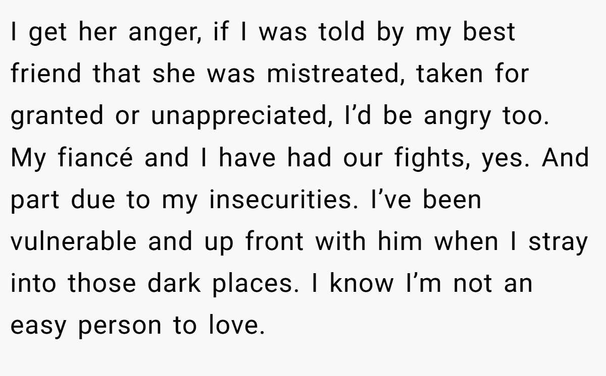 I get her anger, if I was told by my best friend that she was mistreated, taken for granted or unappreciated, I’d be angry too. My fiancé and I have had our fights, yes. And part due to my insecurities. I’ve been vulnerable and up front with him when I stray into those dark places. I know I’m not an easy person to love.