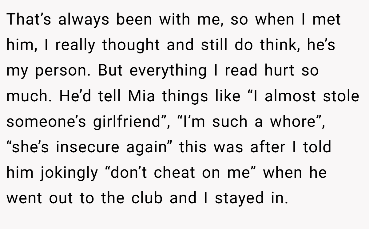 That’s always been with me, so when I met him, I really thought and still do think, he’s my person. But everything I read hurt so much. He’d tell Mia things like “I almost stole someone’s girlfriend”, “I’m such a whore”, “she’s insecure again” this was after I told him jokingly “don’t cheat on me” when he went out to the club and I stayed in.