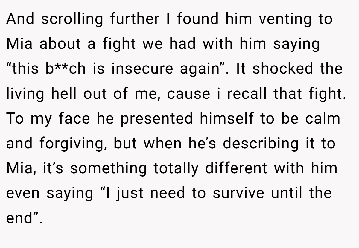 And scrolling further I found him venting to Mia about a fight we had with him saying “this b**ch is insecure again”. It shocked the living hell out of me, cause i recall that fight. To my face he presented himself to be calm and forgiving, but when he’s describing it to Mia, it’s something totally different with him even saying “I just need to survive until the end”.