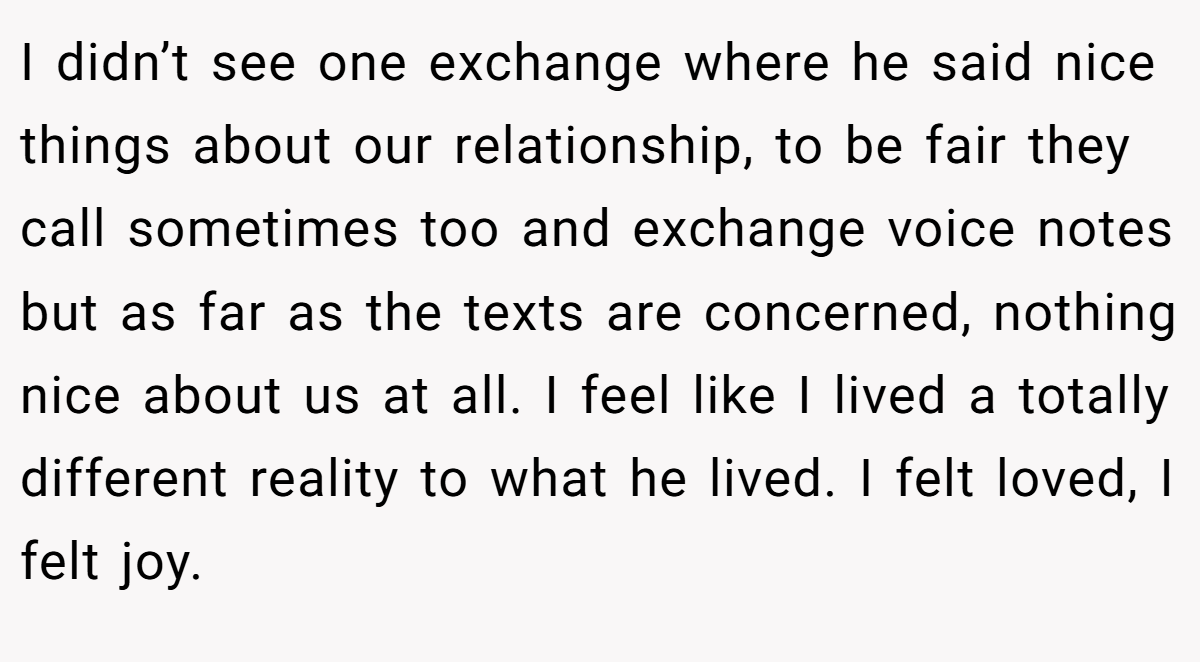 I didn’t see one exchange where he said nice things about our relationship, to be fair they call sometimes too and exchange voice notes but as far as the texts are concerned, nothing nice about us at all. I feel like I lived a totally different reality to what he lived. I felt loved, I felt joy.