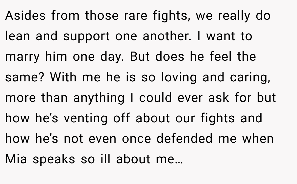 Asides from those rare fights, we really do lean and support one another. I want to marry him one day. But does he feel the same? With me he is so loving and caring, more than anything I could ever ask for but how he’s venting off about our fights and how he’s not even once defended me when Mia speaks so ill about me…