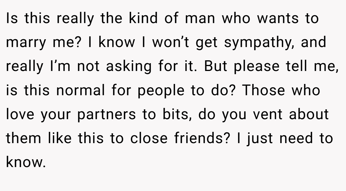 Is this really the kind of man who wants to marry me? I know I won’t get sympathy, and really I’m not asking for it. But please tell me, is this normal for people to do? Those who love your partners to bits, do you vent about them like this to close friends? I just need to know.